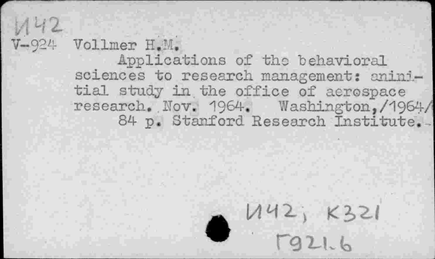 ﻿V-924
Vollmer H.M,
Applications of the behavioral sciences to research management: anini-tial study in the office of aerospace research. . Nov. 1964« Washington,/1964/
84 p. Stanford Research Institute.-
l/WZ, K2,Z|